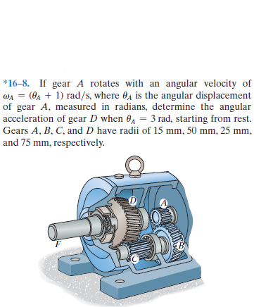 *16–8. If gear A rotates with an angular velocity of
WA = (0A + 1) rad/s, where 0, is the angular displacement
of gear A, measured in radians, determine the angular
acceleration of gear D when 0, = 3 rad, starting from rest.
Gears A, B, C, and D have radii of 15 mm, 50 mm, 25 mm,
and 75 mm, respectively.
