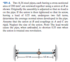 *R9 4. Two A36 steel pipes, cach having a cross-sectional
area of 200 mm, are screwed together using a union at B as
shown. Originally the assembly is adjusted so that no load is
an the pipe. If the union is then tightened so that its screw,
having a lead of 0.55 mm, undergoes two full turns,
determine the average normal stress developed in the pipe.
Assume that the union at B and couplings at A and C are
rigid. Neglect the size of the union. Note: The lead would
cause the pipe, when unloaded, to shorten 055 mm when
the union is rotated ane revolution.
-09m-
a6 m.
