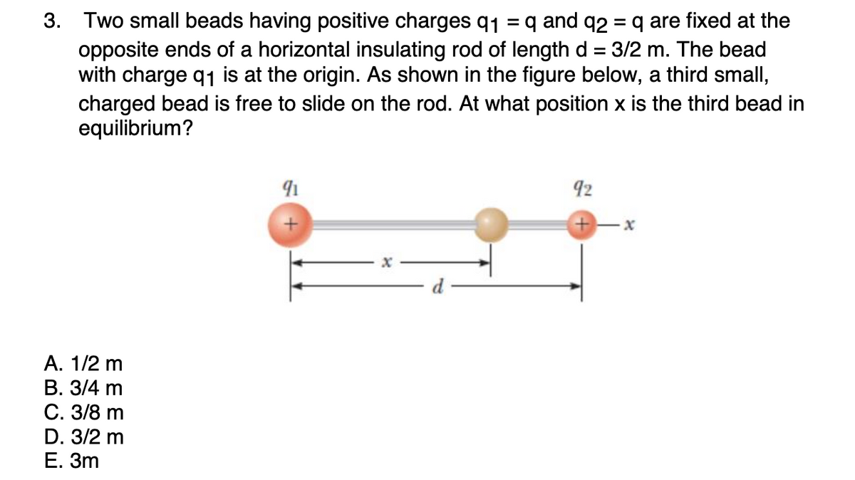 3. Two small beads having positive charges q1 = q and q2 = q are fixed at the
opposite ends of a horizontal insulating rod of length d = 3/2 m. The bead
with charge q1 is at the origin. As shown in the figure below, a third small,
charged bead is free to slide on the rod. At what position x is the third bead in
equilibrium?
92
А. 1/2 m
В. 3/4 m
С. 3/8 m
D. 3/2 m
Е. Зт
