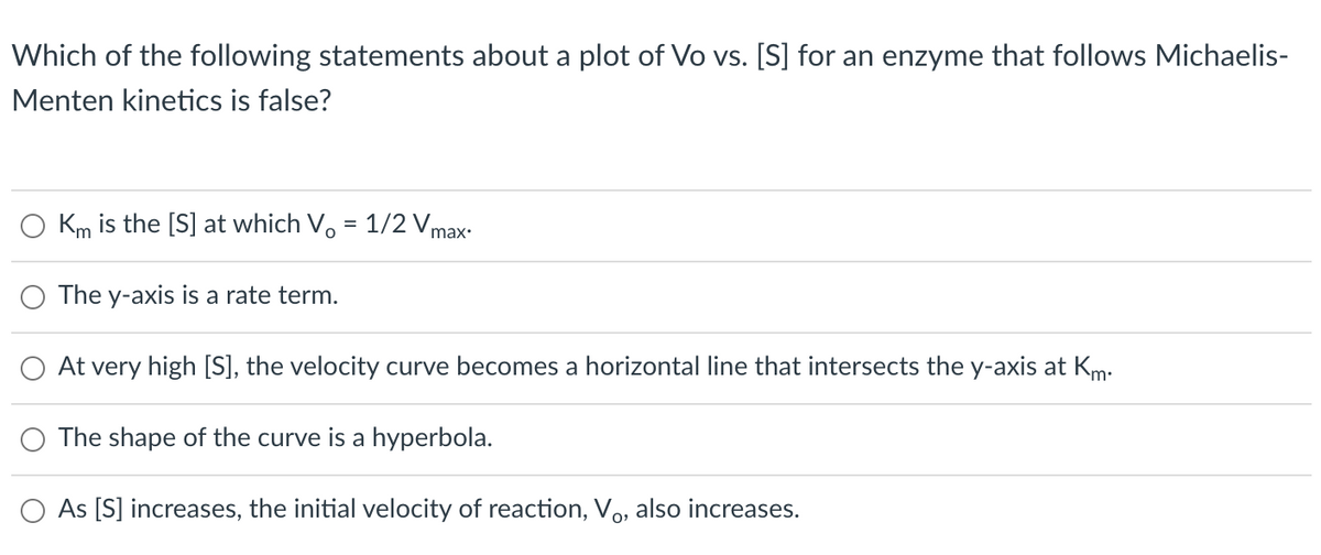 Which of the following statements about a plot of Vo vs. [S] for an enzyme that follows Michaelis-
Menten kinetics is false?
Km is the [S] at which V, = 1/2 Vmax:
The y-axis is a rate term.
At very high [S], the velocity curve becomes a horizontal line that intersects the y-axis at Km:
The shape of the curve is a hyperbola.
As [S] increases, the initial velocity of reaction, Vo, also increases.
