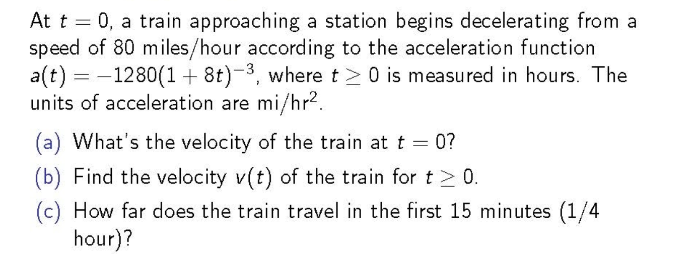 At t = 0, a train approaching a station begins decelerating from a
speed of 80 miles/hour according to the acceleration function
a(t) = -1280(1+ 8t)-3, where t> 0 is measured in hours. The
units of acceleration are mi/hr2.
(a) What's the velocity of the train at t:
0?
(b) Find the velocity v(t) of the train for t > 0.
(c) How far does the train travel in the first 15 minutes (1/4
hour)?
