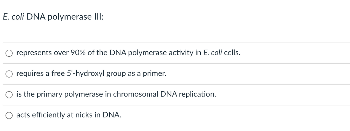 E. coli DNA polymerase IlI:
represents over 90% of the DNA polymerase activity in E. coli cells.
requires a free 5'-hydroxyl group as a primer.
is the primary polymerase in chromosomal DNA replication.
acts efficiently at nicks in DNA.
