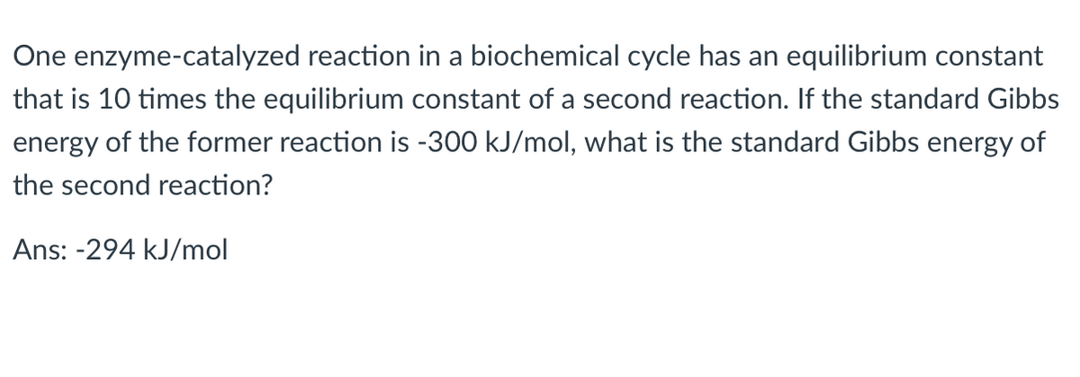 One enzyme-catalyzed reaction in a biochemical cycle has an equilibrium constant
that is 10 times the equilibrium constant of a second reaction. If the standard Gibbs
energy of the former reaction is -300 kJ/mol, what is the standard Gibbs energy of
the second reaction?
Ans: -294 kJ/mol
