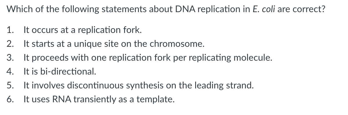 Which of the following statements about DNA replication in E. coli are correct?
It occurs at a replication fork.
2. It starts at a unique site on the chromosome.
3. It proceeds with one replication fork per replicating molecule.
4. It is bi-directional.
5. It involves discontinuous synthesis on the leading strand.
6. It uses RNA transiently as a template.
1.
