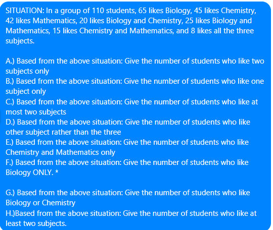 SITUATION: In a group of 110 students, 65 likes Biology, 45 likes Chemistry,
42 likes Mathematics, 20 likes Biology and Chemistry, 25 likes Biology and
Mathematics, 15 likes Chemistry and Mathematics, and 8 likes all the three
subjects.
A.) Based from the above situation: Give the number of students who like two
subjects only
B.) Based from the above situation: Give the number of students who like one
subject only
C.) Based from the above situation: Give the number of students who like at
most two subjects
D.) Based from the above situation: Give the number of students who like
other subject rather than the three
E.) Based from the above situation: Give the number of students who like
Chemistry and Mathematics only
F.) Based from the above situation: Give the number of students who like
Biology ONLY. *
G.) Based from the above situation: Give the number of students who like
Biology or Chemistry
H.)Based from the above situation: Give the number of students who like at
least two subjects.
