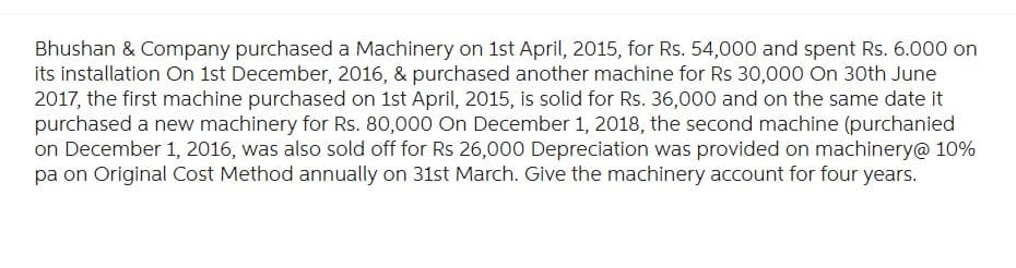 Bhushan & Company purchased a Machinery on 1st April, 2015, for Rs. 54,000 and spent Rs. 6.000 on
its installation On 1st December, 2016, & purchased another machine for Rs 30,000 On 30th June
2017, the first machine purchased on 1st April, 2015, is solid for Rs. 36,000 and on the same date it
purchased a new machinery for Rs. 80,000 On December 1, 2018, the second machine (purchanied
on December 1, 2016, was also sold off for Rs 26,000 Depreciation was provided on machinery@ 10%
pa on Original Cost Method annually on 31st March. Give the machinery account for four years.