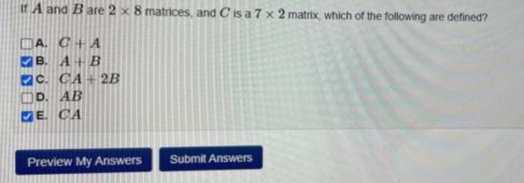 If A and Bare 2 x 8 matrices, and C is a 7 x 2 matrix, which of the following are defined?
A. C+ A
B. A+B
C. CA + 2B
D. AB
E. CA
Preview My Answers
Submit Answers
