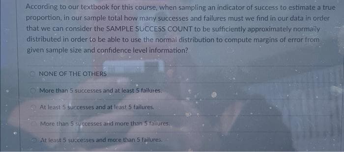 According to our textbook for this course, when sampling an indicator of success to estimate a true
proportion, in our sample total how many successes and failures must we find in our data in order
that we can consider the SAMPLE SUCCESS COUNT to be sufficiently approximately normaily
distributed in order to be able to use the normal distribution to compute margins of error from
given sample size and confidence level information?
O NONE OF THE OTHERS
More than 5 successes and at least 5 failures.
At least 5 successes and at least 5 failures.
More than 5 SUccesses and more than 5 faillures.
At least 5 succeses and more than 5 failures.
