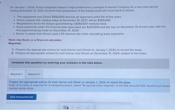 On January 1, 2024, Ghosh Industries leased a high-performance conveyer to Karrier Company for a four-year period
ending December 31, 2027, at which time possession of the leased asset will revert back to Ghosh.
• The equipment cost Ghosh $956,600 and has an expected useful life of five years.
• Ghosh expects the residual value at December 31, 2027, will be $300,600.
• Negotiations led to the lessee guaranteeing a $340,600 residual value.
Equal payments under the finance/sales-type lease are $200,600 and are due on December 31 of each year with the
first payment being made on December 31, 2024.
• Karrier is aware that Ghosh used a 5% interest rate when calculating lease payments.
Note: Use Excel, or a financial calculator.
Required:
1. Prepare the appropriate entries for both Karrier and Ghosh on January 1, 2024, to record the lease.
2. Prepare all appropriate entries for both Karrier and Ghosh on December 31, 2024, related to the lease.
Complete this question by entering your answers in the tabs below.
Required 1 Required 2
Prepare the appropriate entries for both Karrier and Ghosh on January 1, 2024, to record the lease.
Note: If no entry is required for a transaction/event, select "No journal entry required" in the first account field. Round your answe
nearest whole dollar.
View transaction list
←