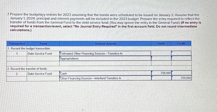 Prepare the budgetary entries for 2023 assuming that the bonds were scheduled to be issued on January 2. Assume that the
January 1, 2024, principal and interest payments will be included in the 2023 budget. Prepare the entry required to reflect the
transfer of funds from the General Fund to the debt service fund. (You may ignore the entry in the General Fund) (If no entry is
required for a transaction/event, select "No Journal Entry Required" in the first account field. Do not round intermediate
calculations.)
Transaction
Fund
1. Record the budget transaction
1
Debt Service Fund
2. Record the transfer of funds
2
Debt Service Fund
General Journal
Estimated Other Financing Sources-Transfers In
Appropriations
Cash
Other Financing Sources-Interfund Transfers In
Debit
759,000
Credit
759.000