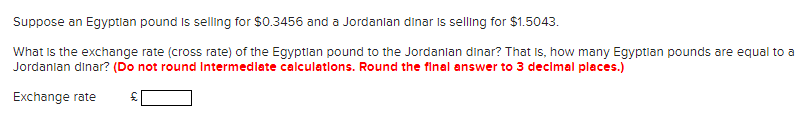 Suppose an Egyptian pound is selling for $0.3456 and a Jordanian dinar is selling for $1.5043.
What is the exchange rate (cross rate) of the Egyptian pound to the Jordanian dinar? That is, how many Egyptian pounds are equal to a
Jordanian dinar? (Do not round Intermediate calculations. Round the final answer to 3 decimal places.)
Exchange rate £