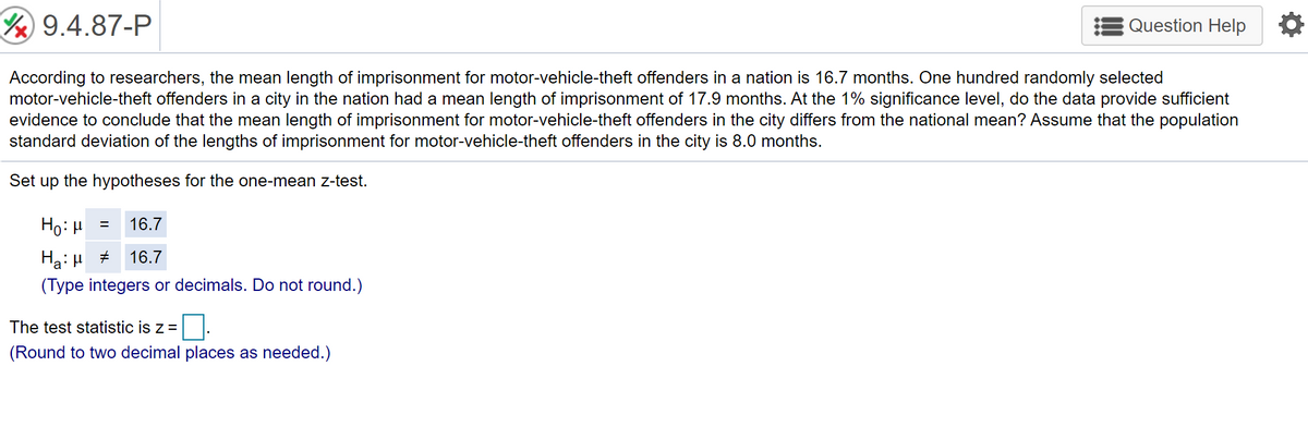 Y 9.4.87-P
Question Help
According to researchers, the mean length of imprisonment for motor-vehicle-theft offenders in a nation is 16.7 months. One hundred randomly selected
motor-vehicle-theft offenders in a city in the nation had a mean length of imprisonment of 17.9 months. At the 1% significance level, do the data provide sufficient
evidence to conclude that the mean length of imprisonment for motor-vehicle-theft offenders in the city differs from the national mean? Assume that the population
standard deviation of the lengths of imprisonment for motor-vehicle-theft offenders in the city is 8.0 months.
Set up the hypotheses for the one-mean z-test.
Ho: H
16.7
Hạ: H +
(Type integers or decimals. Do not round.)
16.7
The test statistic is z =
(Round to two decimal places as needed.)
