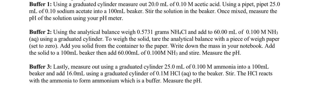 Buffer 1: Using a graduated cylinder measure out 20.0 mL of 0.10 M acetic acid. Using a pipet, pipet 25.0
mL of 0.10 sodium acetate into a 100mL beaker. Stir the solution in the beaker. Once mixed, measure the
pH of the solution using your pH meter.
Buffer 2: Using the analytical balance weigh 0.5731 grams NH4CI and add to 60.00 mL of 0.100 M NH3
(aq) using a graduated cylinder. To weigh the solid, tare the analytical balance with a piece of weigh paper
(set to zero). Add you solid from the container to the paper. Write down the mass in your notebook. Add
the solid to a 100mL beaker then add 60.00mL of 0.100M NH3 and stire. Measure the pH.
Buffer 3: Lastly, measure out using a graduated cylinder 25.0 mL of 0.100 M ammonia into a 100mL
beaker and add 16.0mL using a graduated cylinder of 0.1M HCI (aq) to the beaker. Stir. The HCl reacts
with the ammonia to form ammonium which is a buffer. Measure the pH.
