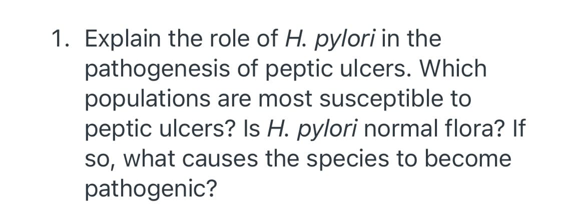 1. Explain the role of H. pylori in the
pathogenesis of peptic ulcers. Which
populations are most susceptible to
peptic ulcers? Is H. pylori normal flora? If
so, what causes the species to become
pathogenic?
