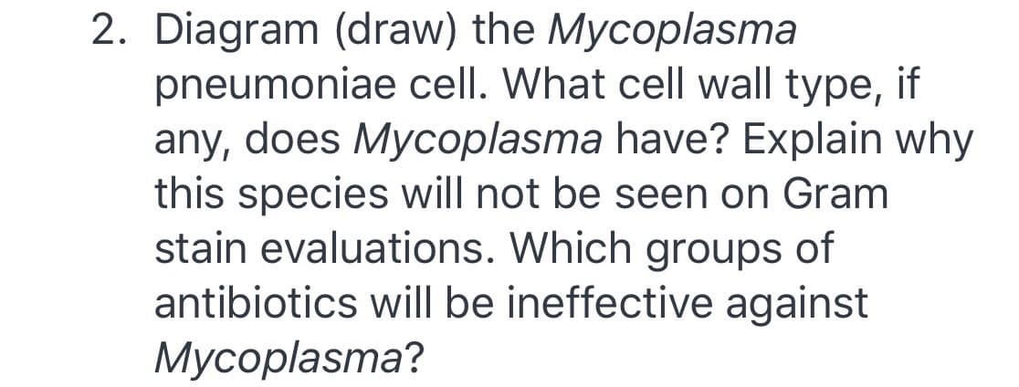 2. Diagram (draw) the Mycoplasma
pneumoniae cell. What cell wall type, if
any, does Mycoplasma have? Explain why
this species will not be seen on Gram
stain evaluations. Which groups of
antibiotics will be ineffective against
Мусоplasma?
