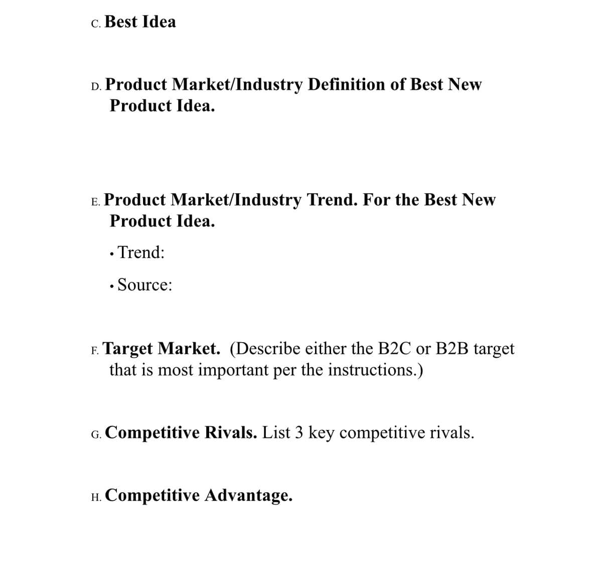 c. Best Idea
D. Product Market/Industry Definition of Best New
Product Idea.
E. Product Market/Industry Trend. For the Best New
Product Idea.
• Trend:
• Source:
F. Target Market. (Describe either the B2C or B2B target
that is most important per the instructions.)
G. Competitive Rivals. List 3 key competitive rivals.
H. Competitive Advantage.