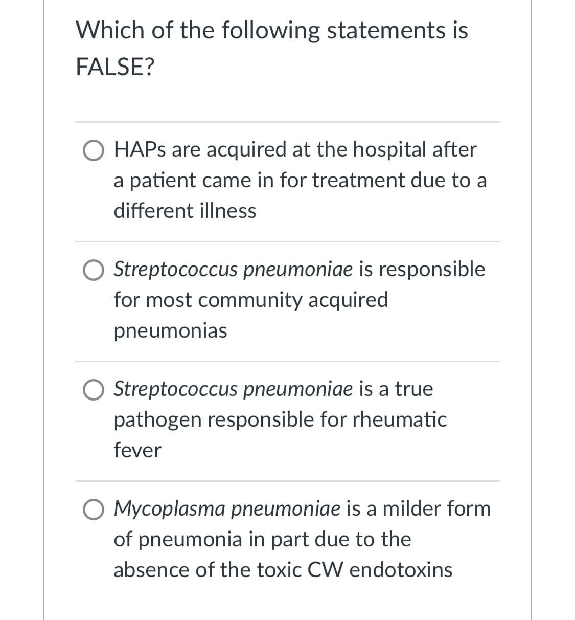 Which of the following statements is
FALSE?
O HAPS are acquired at the hospital after
a patient came in for treatment due to a
different illness
O Streptococcus pneumoniae is responsible
for most community acquired
pneumonias
O Streptococcus pneumoniae is a true
pathogen responsible for rheumatic
fever
O Mycoplasma pneumoniae is a milder form
of pneumonia in part due to the
absence of the toxic CW endotoxins
