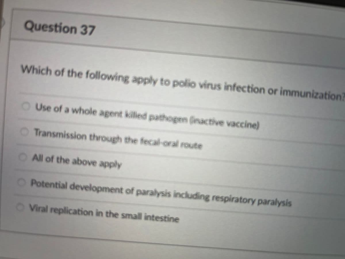 Question 37
Which of the following apply to polio virus infection or immunization
Use of a whole agent kiled pathogen (inactive vaccine)
Transmission through the fecal-oral route
O All of the above apply
O Potential development of paralysis including respiratory paralysis
O Viral replication in the small intestine
