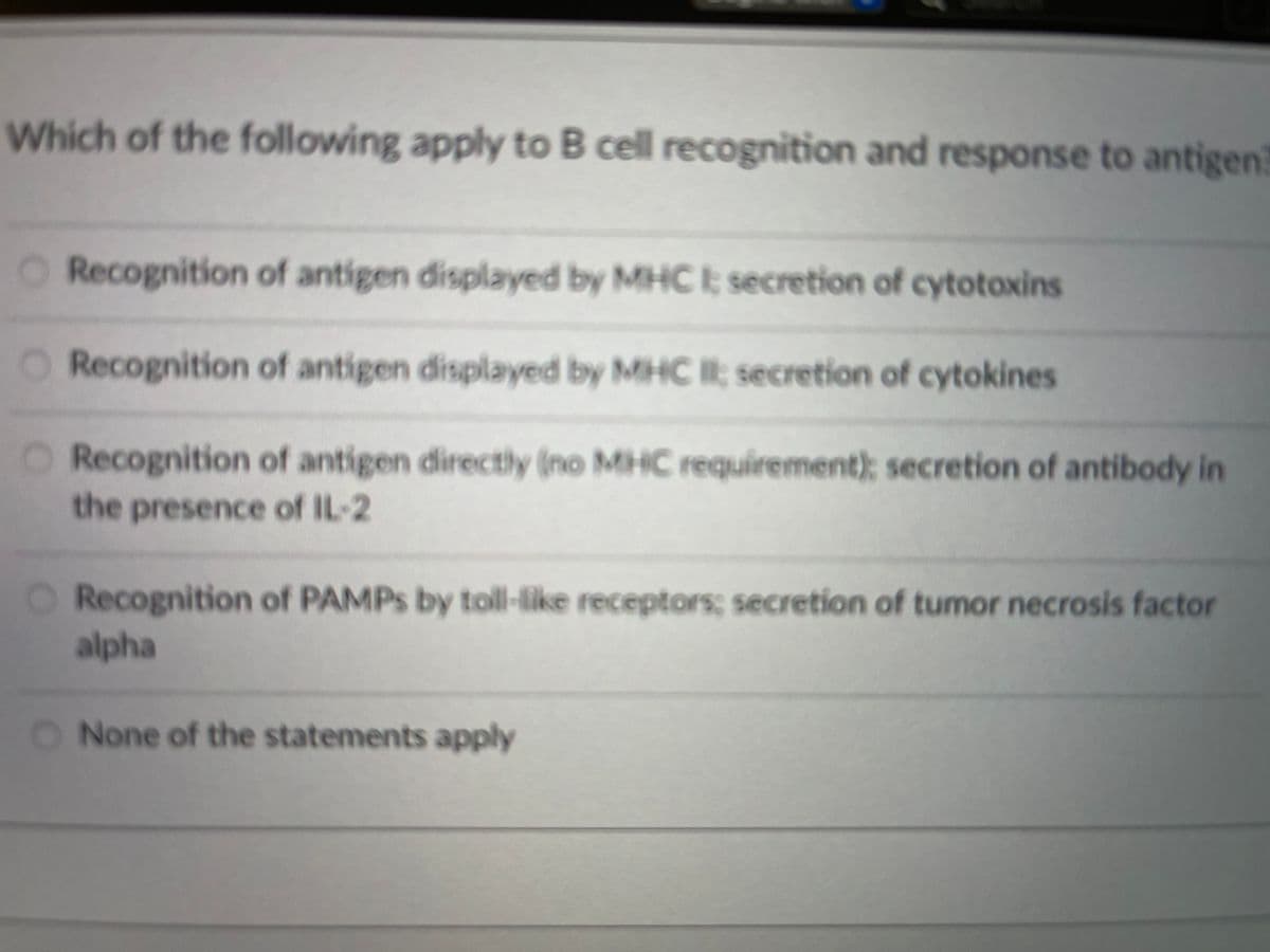 Which of the following apply to B cell recognition and response to antigen
Recognition of antigen displayed by MHC I; secretion of cytotoxins
O Recognition of antigen displayed by MHC II; secretion of cytokines
O Recognition of antigen directly (no MHC requirement); secretion of antibody in
the presence of IL-2
Recognition of PAMPS by toll-like receptors; secretion of tumor necrosis factor
alpha
O None of the statements apply
