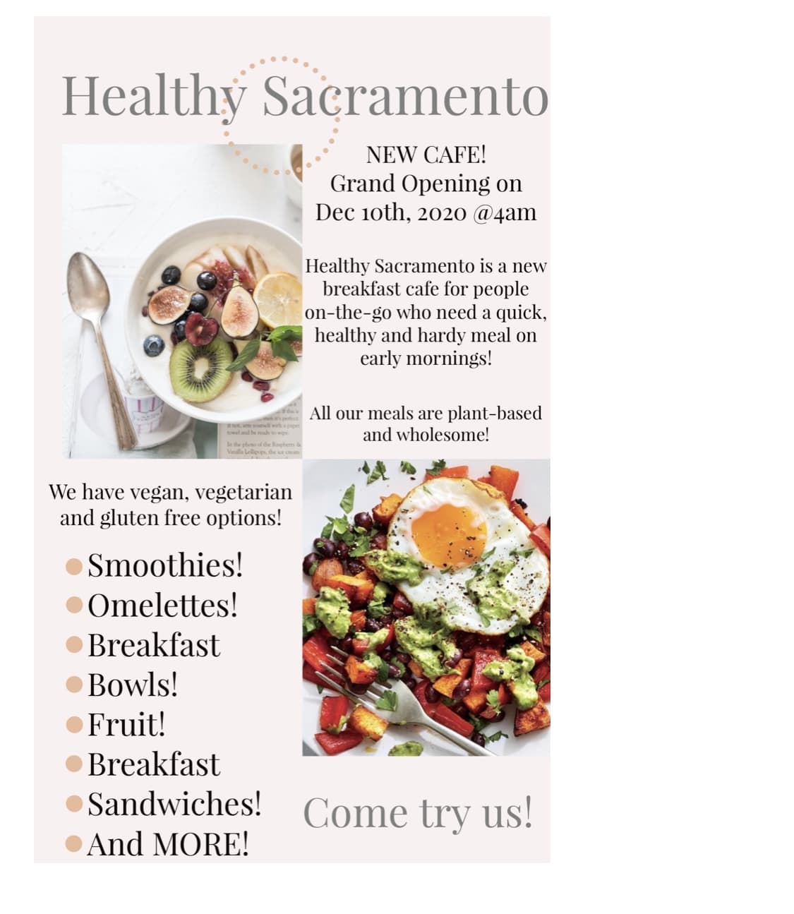 Healthy Sacramento
NEW CAFE!
Grand Opening on
Dec 1oth, 2020 @4am
Healthy Sacramento is a new
breakfast cafe for people
on-the-go who need a quick,
healthy and hardy meal on
early mornings!
All our meals are plant-based
and wholesome!
In the phono of the Rapbery &
Villa Lellipeps the oe cream
We have vegan, vegetarian
and gluten free options!
Smoothies!
• Omelettes!
• Breakfast
• Bowls!
•Fruit!
• Breakfast
• Sandwiches!
Come try us!
• And MORE!
