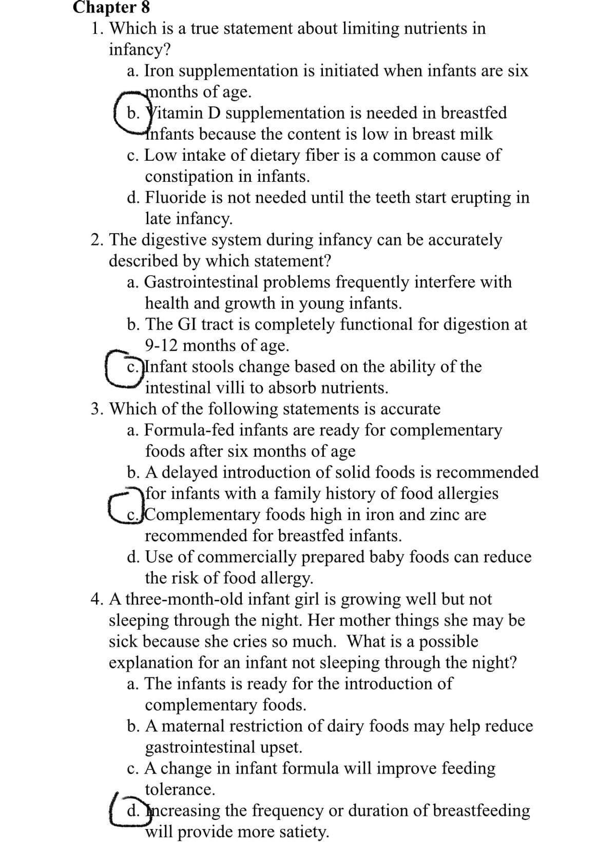 Chapter 8
1. Which is a true statement about limiting nutrients in
infancy?
a. Iron supplementation is initiated when infants are six
months of age.
b. Yitamin D supplementation is needed in breastfed
Infants because the content is low in breast milk
c. Low intake of dietary fiber is a common cause of
constipation in infants.
d. Fluoride is not needed until the teeth start erupting in
late infancy.
2. The digestive system during infancy can be accurately
described by which statement?
a. Gastrointestinal problems frequently interfere with
health and growth in
b. The GI tract is completely functional for digestion at
9-12 months of age.
Infant stools change based on the ability of the
intestinal villi to absorb nutrients.
young
infants.
3. Which of the following statements is accurate
a. Formula-fed infants are ready for complementary
foods after six months of age
b. A delayed introduction of solid foods is recommended
for infants with a family history of food allergies
cComplementary foods high in iron and zinc are
recommended for breastfed infants.
d. Use of commercially prepared baby foods can reduce
the risk of food allergy.
4. A three-month-old infant girl is growing well but not
sleeping through the night. Her mother things she may be
sick because she cries so much. What is a possible
explanation for an infant not sleeping through the night?
a. The infants is ready for the introduction of
complementary foods.
b. A maternal restriction of dairy foods may help reduce
gastrointestinal upset.
c. A change in infant formula will improve feeding
tolerance.
d. Increasing the frequency or duration of breastfeeding
will provide more satiety.
