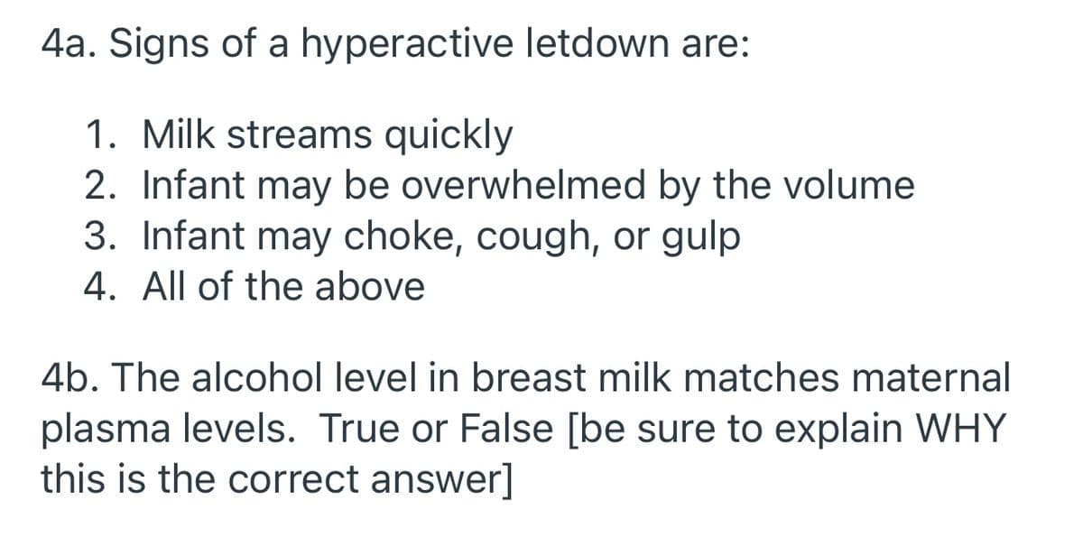 4a. Signs of a hyperactive letdown are:
1. Milk streams quickly
2. Infant may be overwhelmed by the volume
3. Infant may choke, cough, or gulp
4. All of the above
4b. The alcohol level in breast milk matches maternal
plasma levels. True or False [be sure to explain WHY
this is the correct answer]
