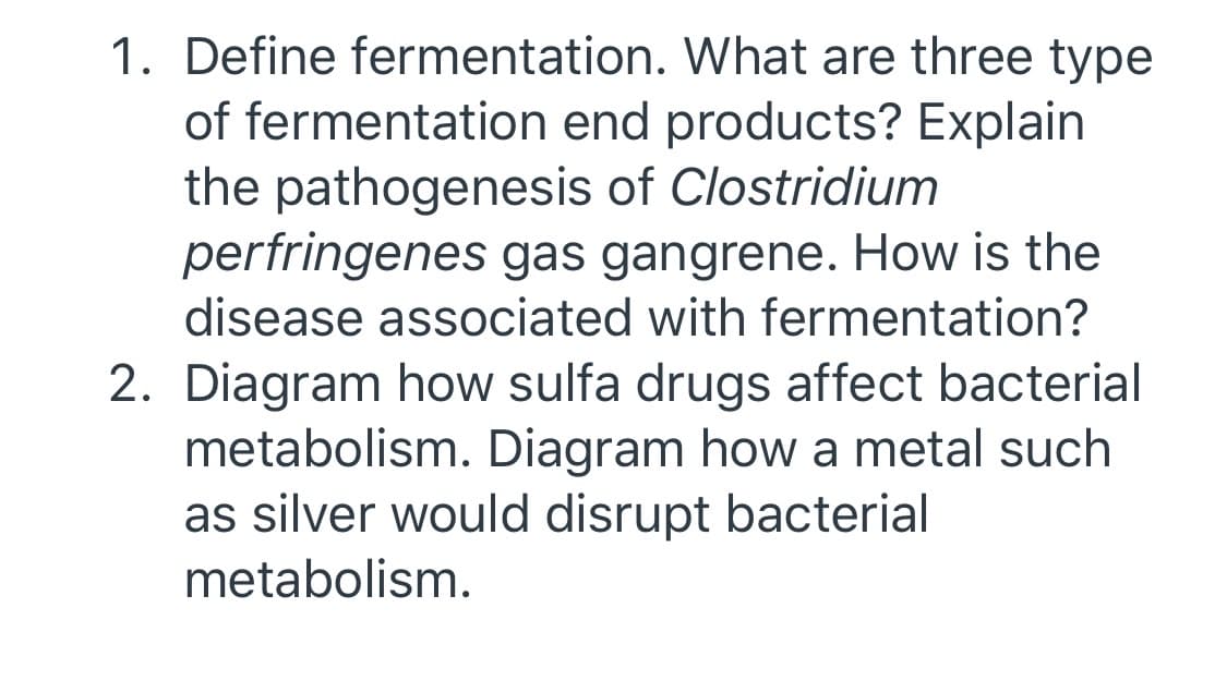 1. Define fermentation. What are three type
of fermentation end products? Explain
the pathogenesis of Clostridium
perfringenes gas gangrene. How is the
disease associated with fermentation?
2. Diagram how sulfa drugs affect bacterial
metabolism. Diagram how a metal such
as silver would disrupt bacterial
metabolism.
