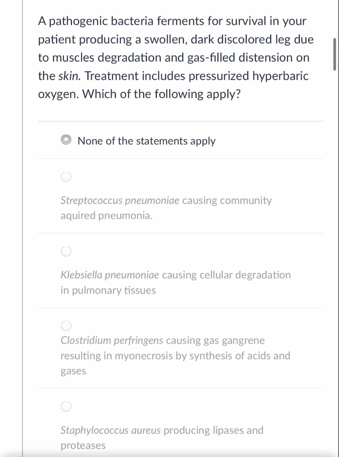 A pathogenic bacteria ferments for survival in your
patient producing a swollen, dark discolored leg due
to muscles degradation and gas-filled distension on
the skin. Treatment includes pressurized hyperbaric
oxygen. Which of the following apply?
None of the statements apply
Streptococcus pneumoniae causing community
aquired pneumonia.
Klebsiella pneumoniae causing cellular degradation
in pulmonary tissues
Clostridium perfringens causing gas gangrene
resulting in myonecrosis by synthesis of acids and
gases
Staphylococcus aureus producing lipases and
proteases
