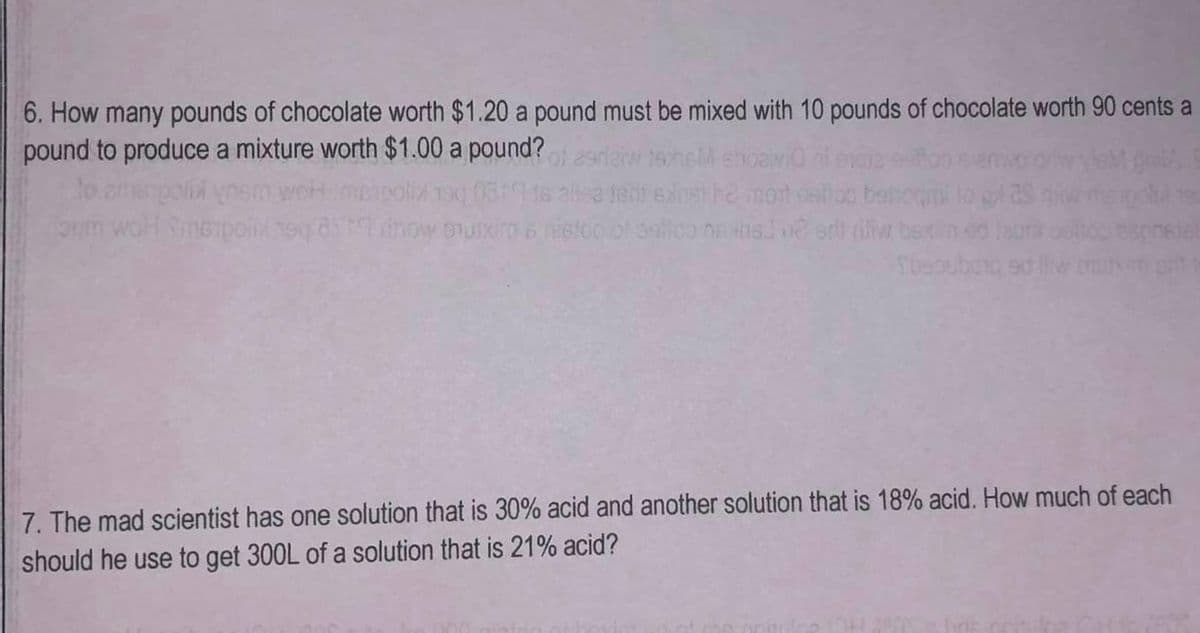 6. How many pounds of chocolate worth $1.20 a pound must be mixed with 10 pounds of chocolate worth 90 cents a
pound to produce a mixture worth $1.00 a pound?
tshel shoaivi
poli ynen
alisa jeni edinst he mont
behoumi
oum wohl Simepoint heq dhow oxira s nision of antico ne ans] ne er rifiw bexim
Toesuburq
sphelal
7. The mad scientist has one solution that is 30% acid and another solution that is 18% acid. How much of each
should he use to get 300L of a solution that is 21% acid?
