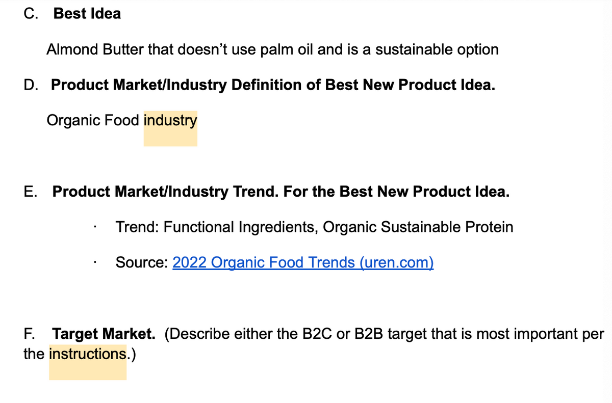 C. Best Idea
Almond Butter that doesn't use palm oil and is a sustainable option
D. Product Market/Industry Definition of Best New Product Idea.
Organic Food industry
E. Product Market/Industry Trend. For the Best New Product Idea.
Trend: Functional Ingredients, Organic Sustainable Protein
Source: 2022 Organic Food Trends (uren.com)
F. Target Market. (Describe either the B2C or B2B target that is most important per
the instructions.)