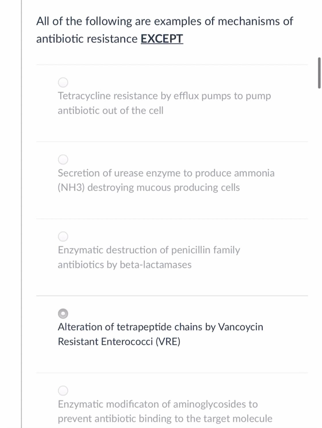 All of the following are examples of mechanisms of
antibiotic resistance EXCEPT
Tetracycline resistance by efflux pumps to pump
antibiotic out of the cell
Secretion of urease enzyme to produce ammonia
(NH3) destroying mucous producing cells
Enzymatic destruction of penicillin family
antibiotics by beta-lactamases
Alteration of tetrapeptide chains by Vancoycin
Resistant Enterococci (VRE)
Enzymatic modificaton of aminoglycosides to
prevent antibiotic binding to the target molecule
