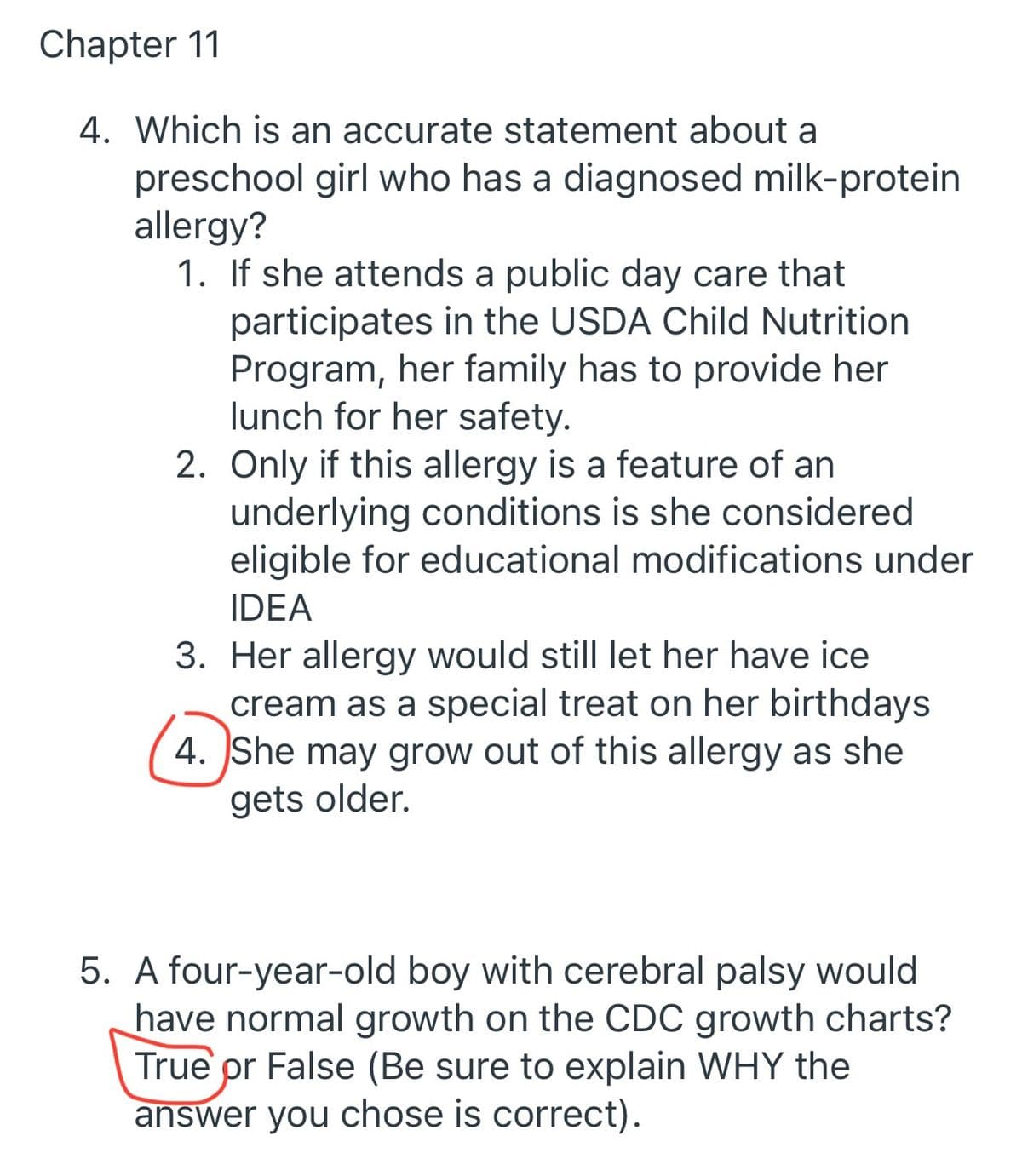 Chapter 11
4. Which is an accurate statement about a
preschool girl who has a diagnosed milk-protein
allergy?
1. If she attends a public day care that
participates in the USDA Child Nutrition
Program, her family has to provide her
lunch for her safety.
2. Only if this allergy is a feature of an
underlying conditions is she considered
eligible for educational modifications under
IDEA
3. Her allergy would still let her have ice
cream as a special treat on her birthdays
4. She may grow out of this allergy as she
gets older.
5. A four-year-old boy with cerebral palsy would
have normal growth on the CDC growth charts?
True pr False (Be sure to explain WHY the
answer you chose is correct).
