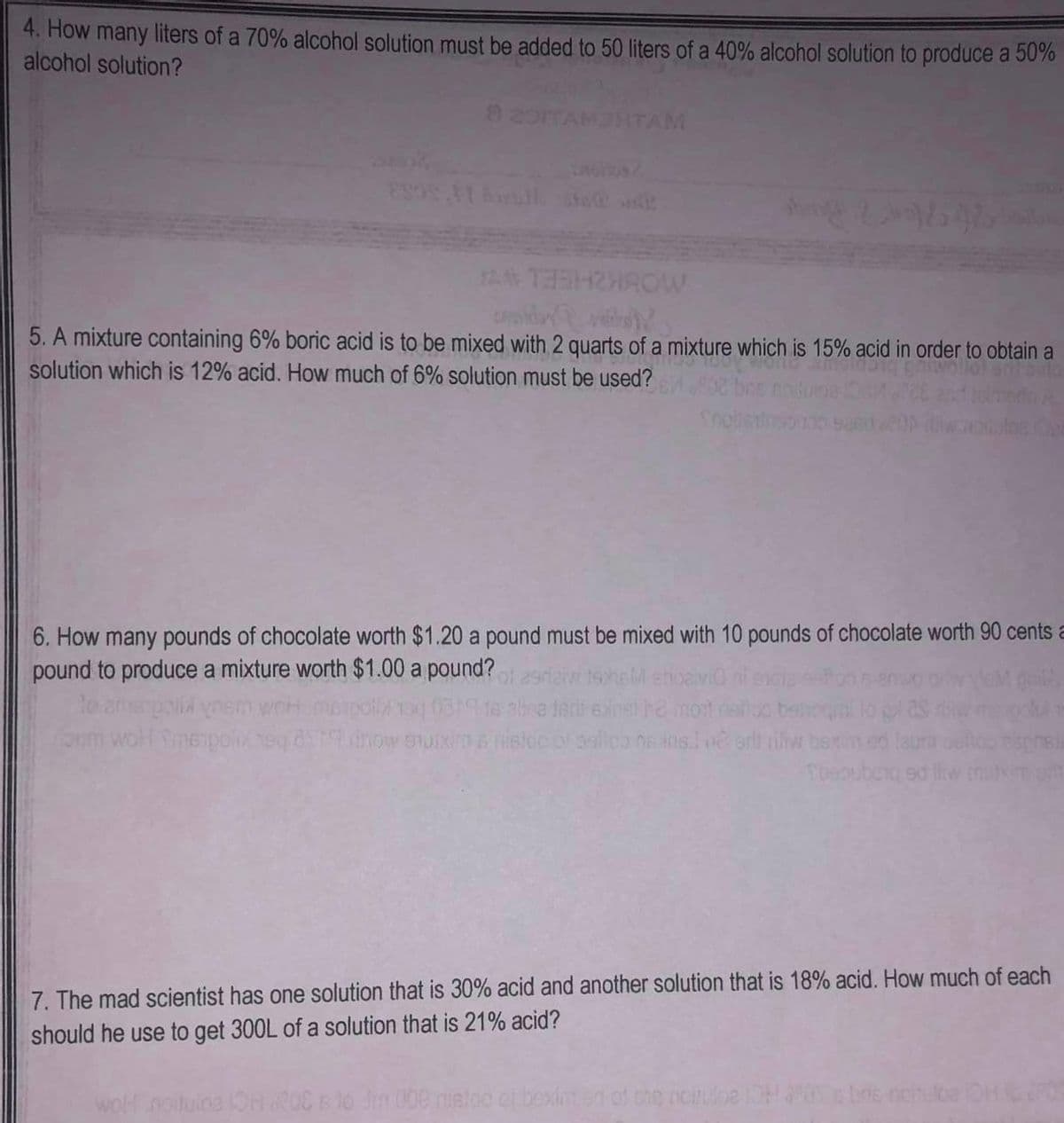 4. How many liters of a 70% alcohol solution must be added to 50 liters of a 40% alcohol solution to produce a 50%
alcohol solution?
THROW
5. A mixture containing 6% boric acid is to be mixed with 2 quarts of a mixture which is 15% acid in order to obtain a
solution which is 12% acid. How much of 6% solution must be used?
mendor
Sneitstisouno
6. How many pounds of chocolate worth $1.20 a pound must be mixed with 10 pounds of chocolate worth 90 cents a
pound to produce a mixture worth $1.00 a pound?
gild
poli ynem
noum wohl Smeipolix heq d
woll
oaivi ni
poll/134 0519 alisa teri exost he mort esiloo betoqmi lo gl 23 di
how muxims rision of solica neins né erti niliw bexim ed
aspine)
Tosoubora ed liwenutim gilt
7. The mad scientist has one solution that is 30% acid and another solution that is 18% acid. How much of each
should he use to get 300L of a solution that is 21% acid?
Jm 000 nistoe of bexint ed of the nortube IOH 20% & bre noitube OH