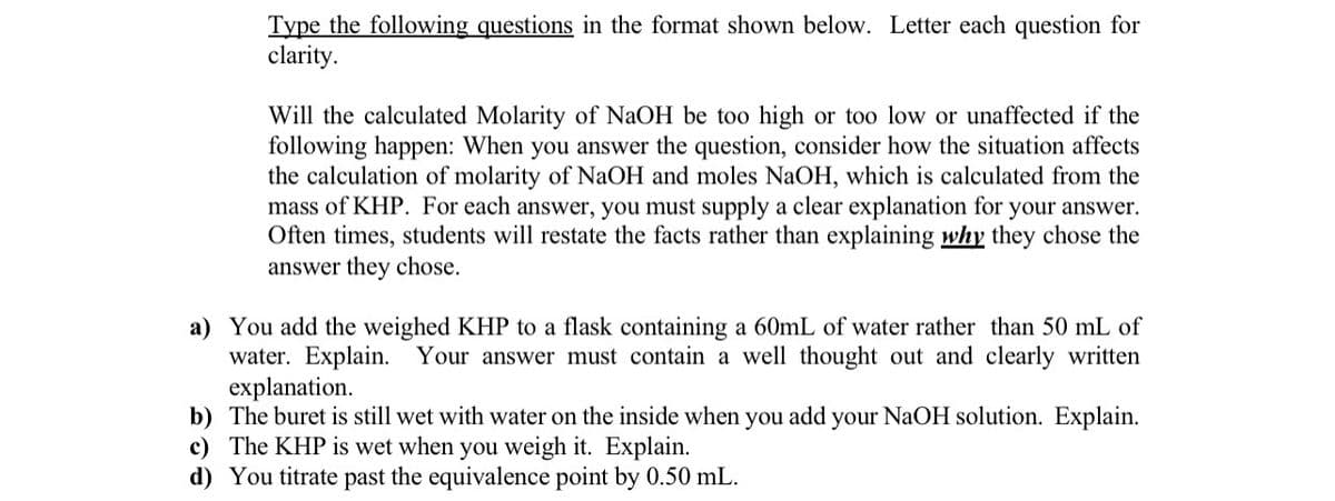 Type the following questions in the format shown below. Letter each question for
clarity.
Will the calculated Molarity of NaOH be too high or too low or unaffected if the
following happen: When you answer the question, consider how the situation affects
the calculation of molarity of NaOH and moles NaOH, which is calculated from the
mass of KHP. For each answer, you must supply a clear explanation for your answer.
Often times, students will restate the facts rather than explaining why they chose the
answer they chose.
a) You add the weighed KHP to a flask containing a 60mL of water rather than 50 mL of
water. Explain. Your answer must contain a well thought out and clearly written
explanation.
b) The buret is still wet with water on the inside when you add your NaOH solution. Explain.
c) The KHP is wet when you weigh it. Explain.
d) You titrate past the equivalence point by 0.50 mL.
