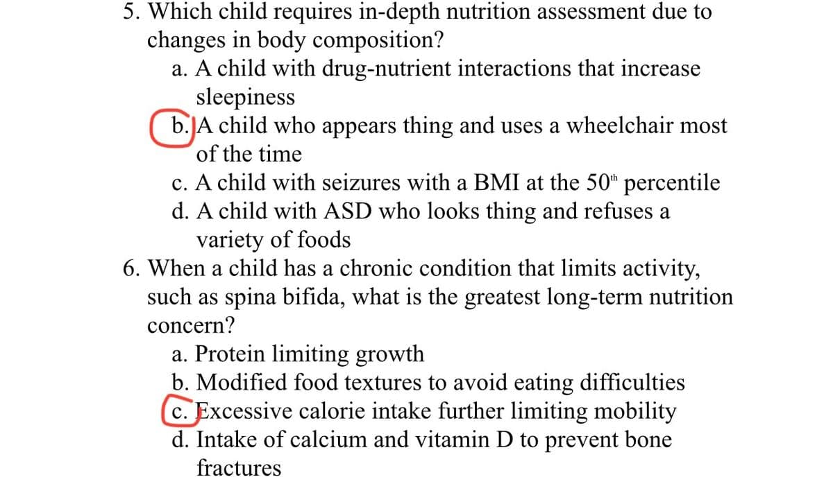 5. Which child requires in-depth nutrition assessment due to
changes in body composition?
a. A child with drug-nutrient interactions that increase
sleepiness
b.JA child who appears thing and uses a wheelchair most
of the time
c. A child with seizures with a BMI at the 50" percentile
d. A child with ASD who looks thing and refuses a
variety of foods
6. When a child has a chronic condition that limits activity,
such as spina bifida, what is the grea
concern?
long-term nutrition
a. Protein limiting growth
b. Modified food textures to avoid eating difficulties
c. Excessive calorie intake further limiting mobility
d. Intake of calcium and vitamin D to prevent bone
fractures
