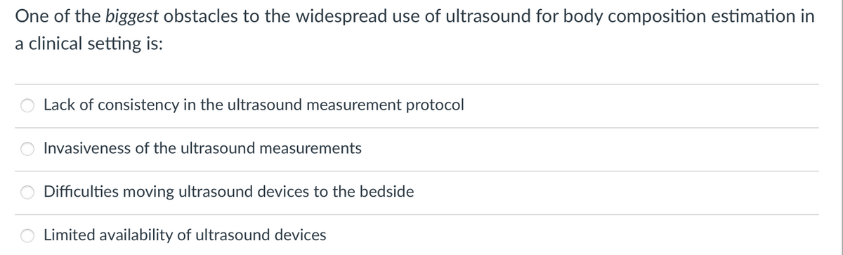 One of the biggest obstacles to the widespread use of ultrasound for body composition estimation in
a clinical setting is:
Lack of consistency in the ultrasound measurement protocol
Invasiveness of the ultrasound measurements
Difficulties moving ultrasound devices to the bedside
Limited availability of ultrasound devices
