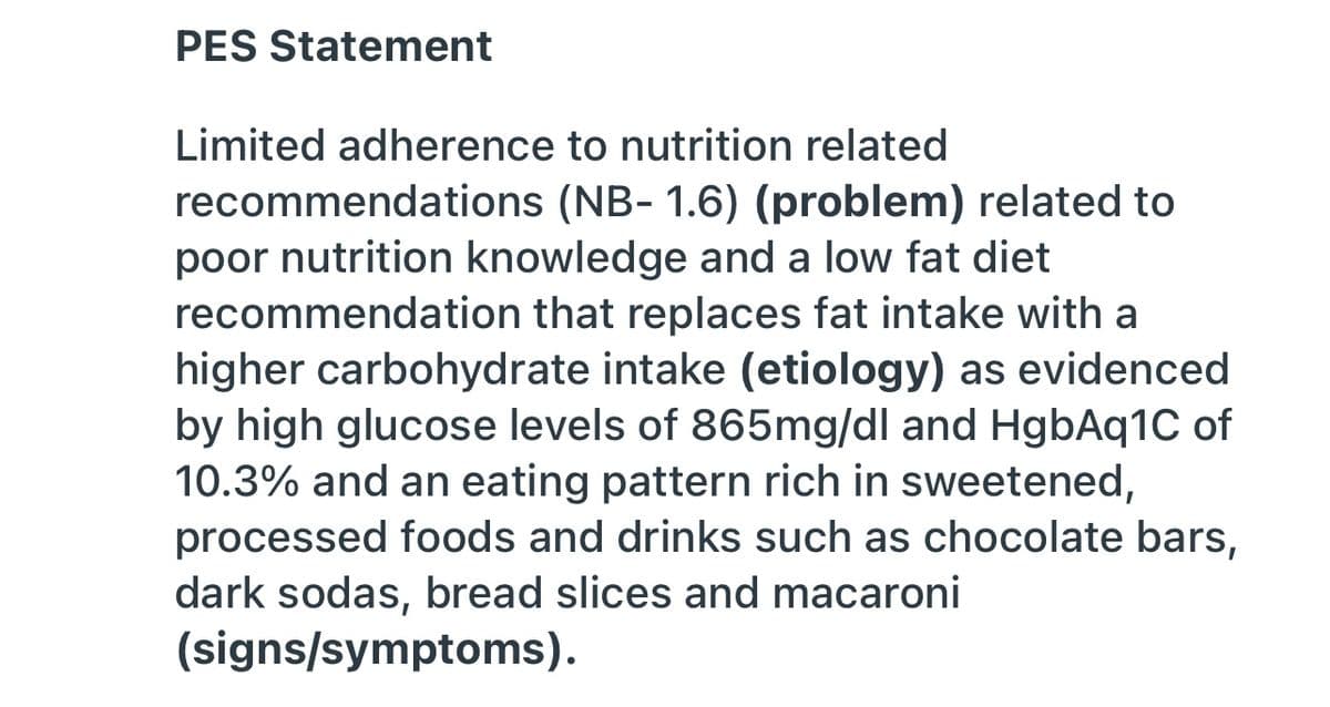 PES Statement
Limited adherence to nutrition related
recommendations (NB- 1.6) (problem) related to
poor nutrition knowledge and a low fat diet
recommendation that replaces fat intake with a
higher carbohydrate intake (etiology) as evidenced
by high glucose levels of 865mg/dl and HgbAq1C of
10.3% and an eating pattern rich in sweetened,
processed foods and drinks such as chocolate bars,
dark sodas, bread slices and macaroni
(signs/symptoms).
