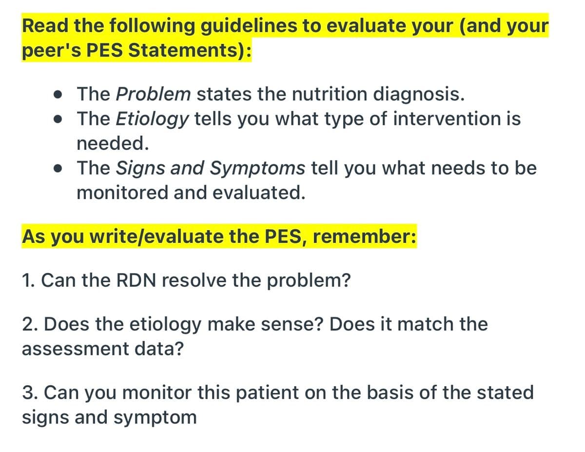 Read the following guidelines to evaluate your (and your
peer's PES Statements):
• The Problem states the nutrition diagnosis.
• The Etiology tells you what type of intervention is
needed.
• The Signs and Symptoms tell you what needs to be
monitored and evaluated.
As you write/evaluate the PES, remember:
1. Can the RDN resolve the problem?
2. Does the etiology make sense? Does it match the
assessment data?
3. Can you monitor this patient on the basis of the stated
signs and symptom
