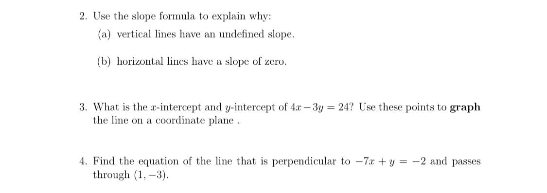 2. Use the slope formula to explain why:
(a) vertical lines have an undefined slope.
(b) horizontal lines have a slope of zero.
3. What is the x-intercept and y-intercept of 4.x – 3y = 24? Use these points to graph
the line on a coordinate plane
4. Find the equation of the line that is perpendicular to -7x + y = -2 and passes
through (1, -3).

