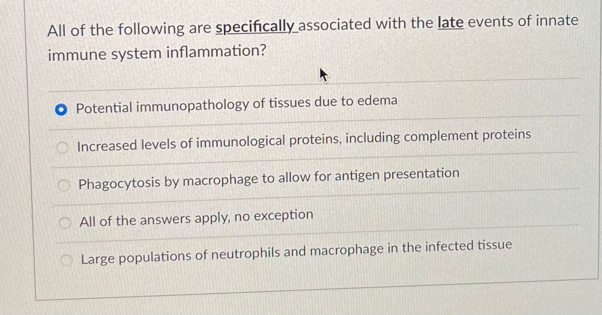 All of the following are specifically_associated with the late events of innate
immune system inflammation?
O Potential immunopathology of tissues due to edema
Increased levels of immunological proteins, including complement proteins
O Phagocytosis by macrophage to allow for antigen presentation
O All of the answers apply, no exception
O Large populations of neutrophils and macrophage in the infected tissue
