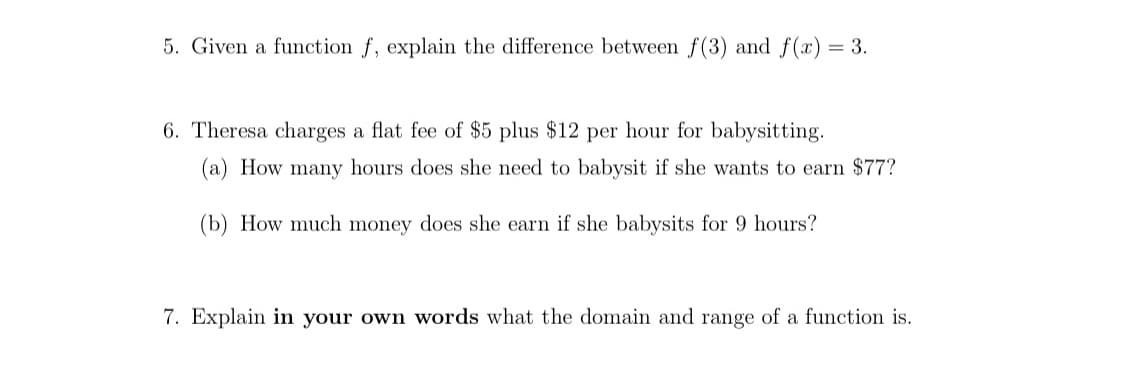 5. Given a function f, explain the difference between f(3) and f(x)
= 3.
6. Theresa charges a flat fee of $5 plus $12 per hour for babysitting.
(a) How many hours does she need to babysit if she wants to earn $77?
(b) How much money does she earn if she babysits for 9 hours?
7. Explain in your own words what the domain and range of a function is.
