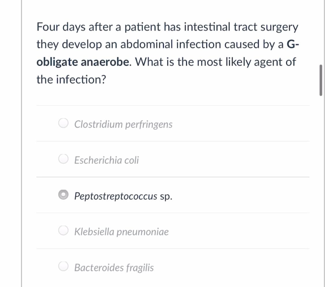 Four days after a patient has intestinal tract surgery
they develop an abdominal infection caused by a G-
obligate anaerobe. What is the most likely agent of
the infection?
O Clostridium perfringens
Escherichia coli
Peptostreptococcus sp.
Klebsiella pneumoniae
Bacteroides fragilis
