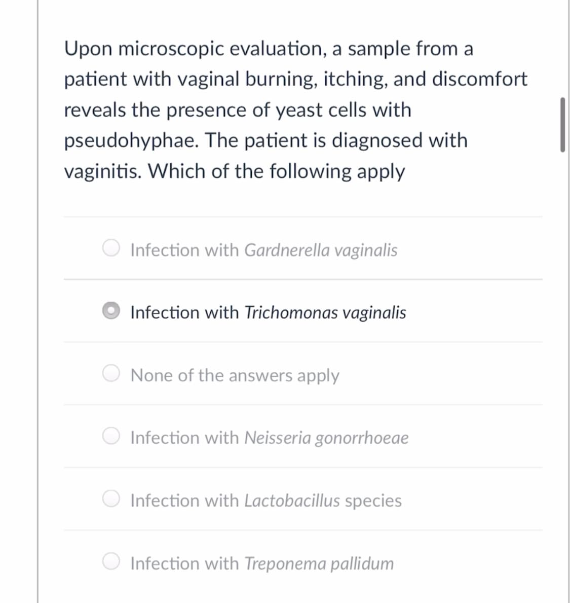 Upon microscopic evaluation, a sample from a
patient with vaginal burning, itching, and discomfort
reveals the presence of yeast cells with
pseudohyphae. The patient is diagnosed with
vaginitis. Which of the following apply
Infection with Gardnerella vaginalis
Infection with Trichomonas vaginalis
None of the answers apply
Infection with Neisseria gonorrhoeae
Infection with Lactobacillus species
O Infection with Treponema pallidum
