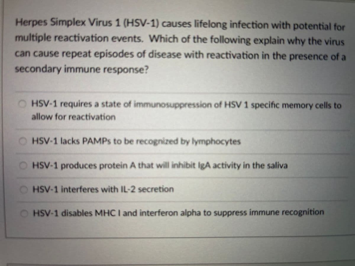 Herpes Simplex Virus 1 (HSV-1) causes lifelong infection with potential for
multiple reactivation events. Which of the following explain why the virus
can cause repeat episodes of disease with reactivation in the presence of a
secondary immune response?
O HSV-1 requires a state of immunosuppression of HSV 1 specific memory cells to
allow for reactivation
O HSV-1 lacks PAMPS to be recognized by lymphocytes
HSV-1 produces protein A that will inhibit IgA activity in the saliva
HSV-1 interferes with IL-2 secretion
HSV-1 disables MHC I and interferon alpha to suppress immune recognition
