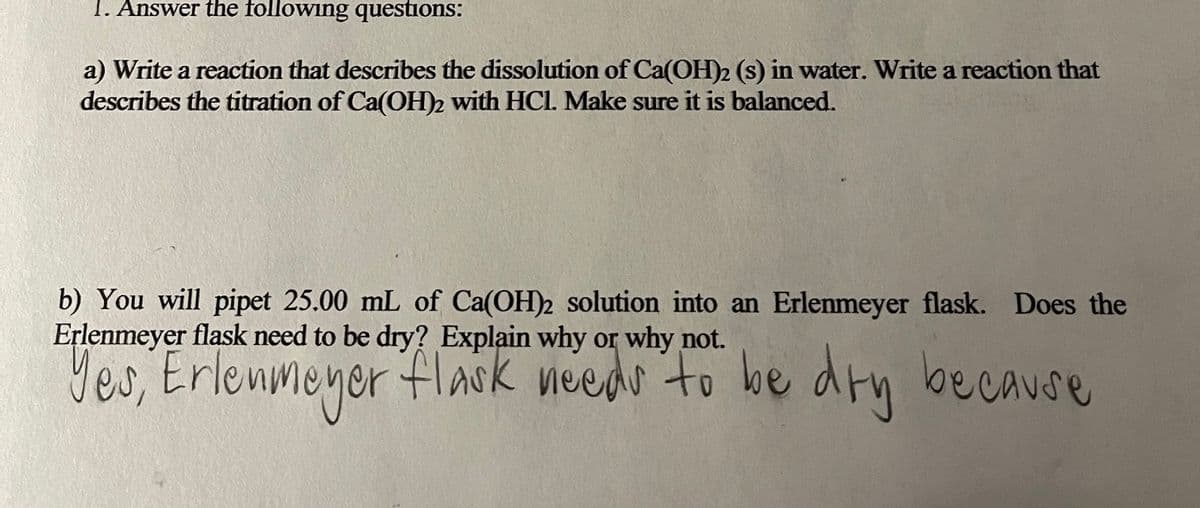 1. Answer the following questions:
a) Write a reaction that describes the dissolution of Ca(OH)2 (s) in water. Write a reaction that
describes the titration of Ca(OH)2 with HCl. Make sure it is balanced.
b) You will pipet 25.00 mL of Ca(OH)2 solution into an Erlenmeyer flask. Does the
Erlenmeyer flask need to be dry? Explain why or why not.
Yes, Erlenmeyer flask needo to be drn because

