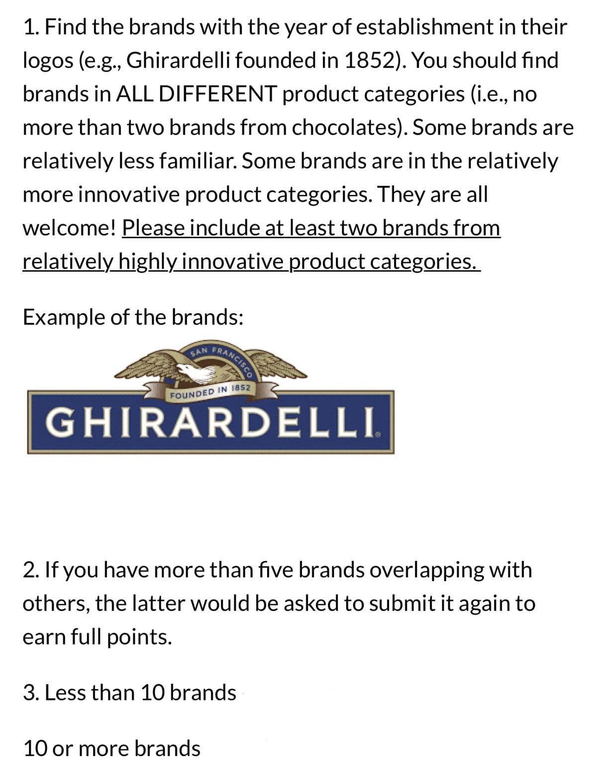 1. Find the brands with the year of establishment in their
logos (e.g., Ghirardelli founded in 1852). You should find
brands in ALL DIFFERENT product categories (i.e., no
more than two brands from chocolates). Some brands are
relatively less familiar. Some brands are in the relatively
more innovative product categories. They are all
welcome! Please include at least two brands from
relatively highly innovative product categories.
Example of the brands:
SAN
FRANCISCO
FOUNDED IN 1852
GHIRARDELLI
2. If you have more than five brands overlapping with
others, the latter would be asked to submit it again to
earn full points.
3. Less than 10 brands
10 or more brands