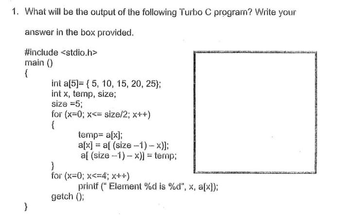 1. What will be the output of the following Turbo C program? Write your
answer in the box provided.
#include <stdio.h>
main ()
{
int a[5]= { 5, 10, 15, 20, 25};
int x, temp, size;
size =5;
for (x-0; x<= size/2; x++)
{
temp= a[x];
a[x] = a[ (size -1) - x)];
a[ (size -1)- x) = temp;
}
for (x-0; x<=4; x++)
printf (" Element %d is %d", x, a[x]);
getch ();
