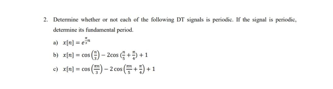2. Determine whether or not each of the following DT signals is periodic. If the signal is periodic,
determine its fundamental period.
a) x[n] = en
b) x[n] = cos (²)
πη
c) x[n] = cos(
- 2cos (+)+1
) − 2 cos (+7)+1