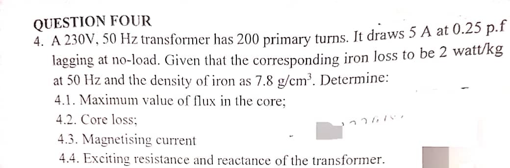 QUESTION FOUR
4. A 230V, 50 Hz transformer has 200 primary turns. It draws 5 A at 0.25 p.f
lagging at no-load. Given that the corresponding iron loss to be 2 watt/kg
at 50 Hz and the density of iron as 7.8 g/cm³. Determine:
4.1. Maximum value of flux in the core;
4.2. Core loss;
4.3. Magnetising current
4.4. Exciting resistance and reactance of the transformer.