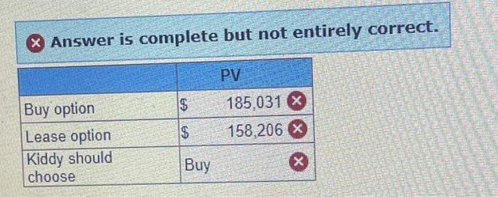X Answer is complete but not entirely correct.
Buy option
Lease option
Kiddy should
choose
EA
69
Buy
PV
185,031 X
158,206 X